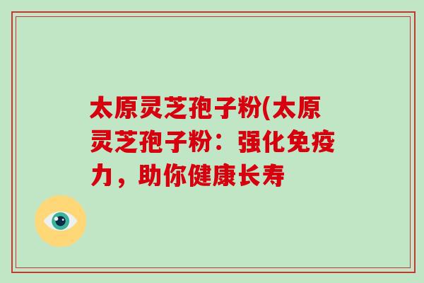 太原灵芝孢子粉(太原灵芝孢子粉:强化免疫力,助你健康长寿