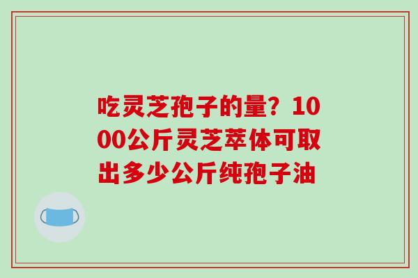 吃灵芝孢子的量?1000公斤灵芝萃体可取出多少公斤纯孢子油