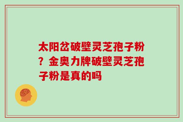 太阳岔破壁灵芝孢子粉?金奥力牌破壁灵芝孢子粉是真的吗