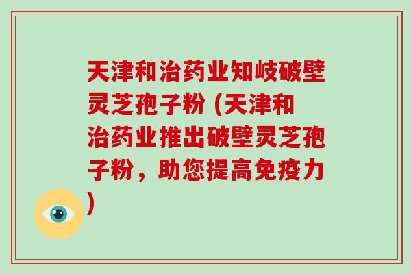 天津和治药业知岐破壁灵芝孢子粉 (天津和治药业推出破壁灵芝孢子粉,助您提高免疫力)