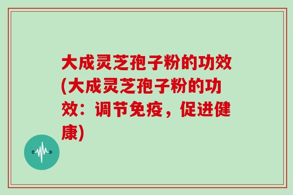 大成灵芝孢子粉的功效(大成灵芝孢子粉的功效:调节免疫,促进健康)