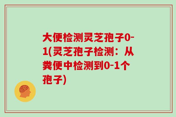 大便检测灵芝孢子0-1(灵芝孢子检测：从粪便中检测到0-1个孢子)