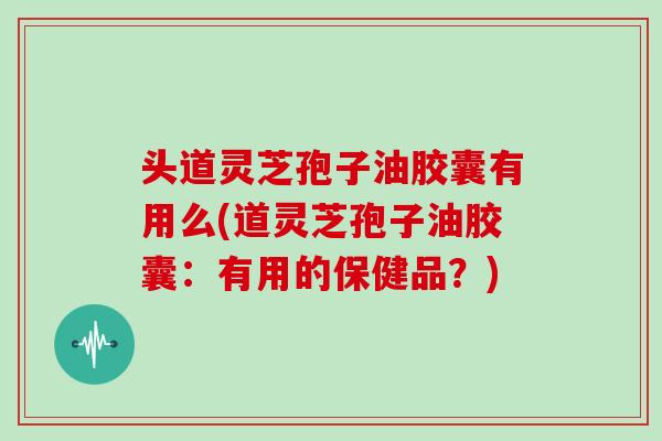 头道灵芝孢子油胶囊有用么(道灵芝孢子油胶囊：有用的保健品？)