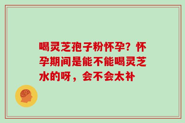 喝灵芝孢子粉怀孕？怀孕期间是能不能喝灵芝水的呀，会不会太补