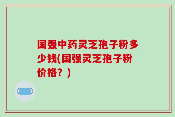 国强中药灵芝孢子粉多少钱(国强灵芝孢子粉价格？)