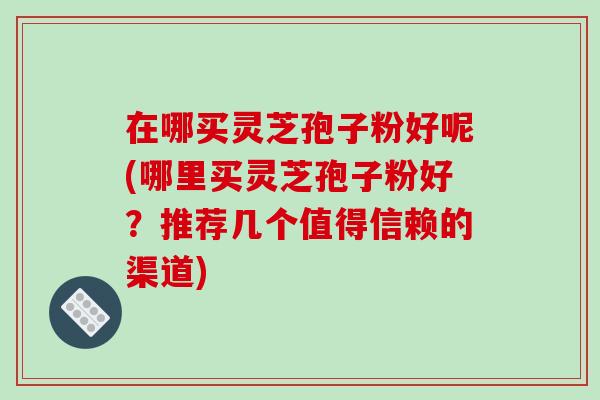 在哪买灵芝孢子粉好呢(哪里买灵芝孢子粉好?推荐几个值得信赖的渠道)