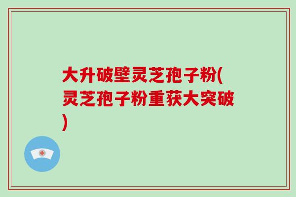 大升破壁灵芝孢子粉(灵芝孢子粉重获大突破)