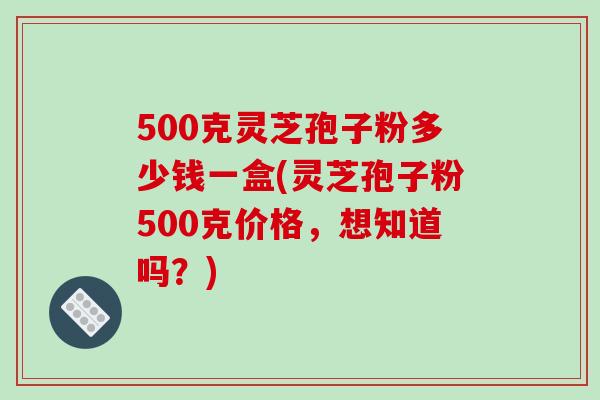 500克灵芝孢子粉多少钱一盒(灵芝孢子粉500克价格,想知道吗?)