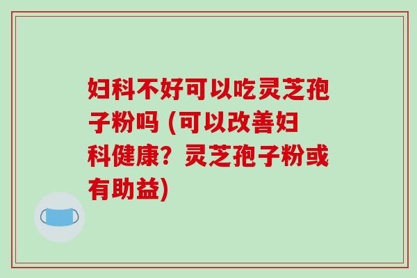 妇科不好可以吃灵芝孢子粉吗 (可以改善妇科健康?灵芝孢子粉或有助益)