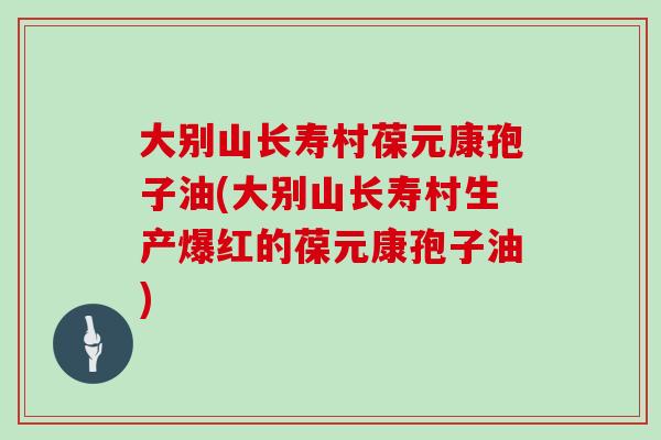大别山长寿村葆元康孢子油(大别山长寿村生产爆红的葆元康孢子油)