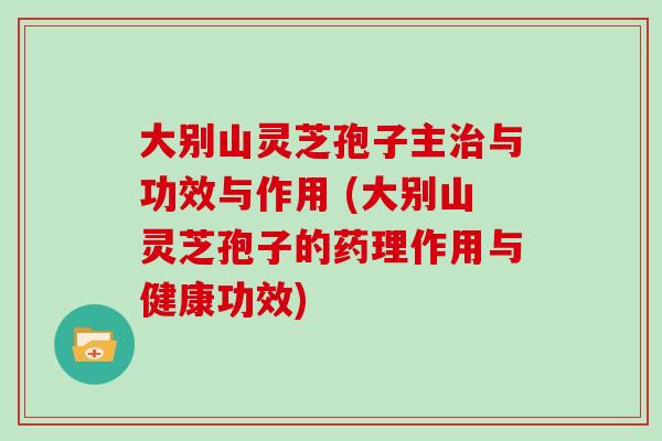 大别山灵芝孢子主治与功效与作用 (大别山灵芝孢子的药理作用与健康功效)