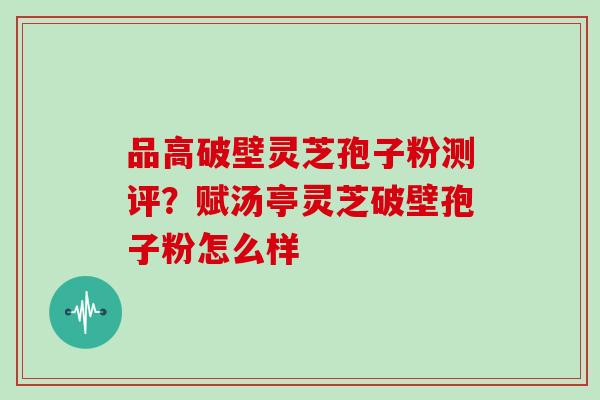 品高破壁灵芝孢子粉测评？赋汤亭灵芝破壁孢子粉怎么样