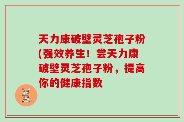 天力康破壁灵芝孢子粉(强效养生！尝天力康破壁灵芝孢子粉，提高你的健康指数