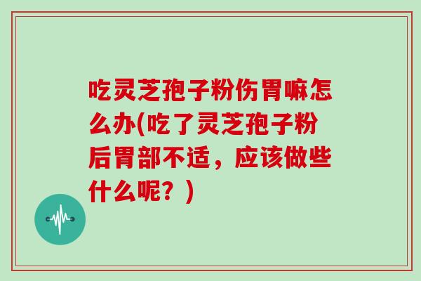 吃灵芝孢子粉伤胃嘛怎么办(吃了灵芝孢子粉后胃部不适,应该做些什么呢?)