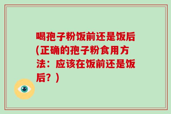 喝孢子粉饭前还是饭后(正确的孢子粉食用方法:应该在饭前还是饭后?)