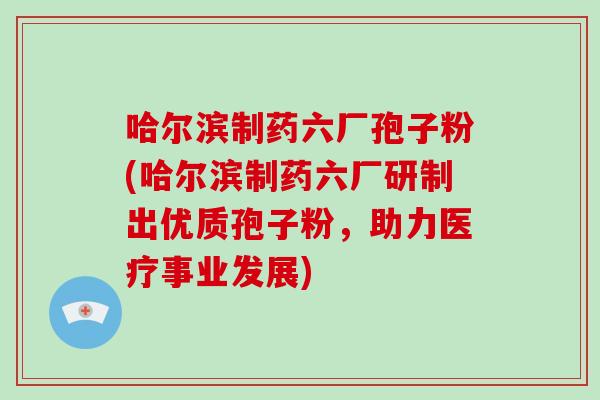 哈尔滨制药六厂孢子粉(哈尔滨制药六厂研制出优质孢子粉,助力医疗事业发展)