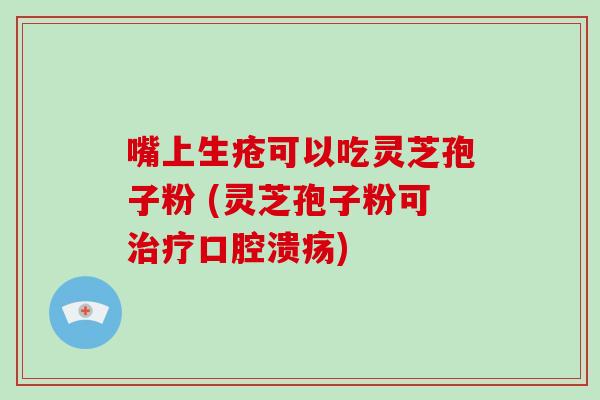 嘴上生疮可以吃灵芝孢子粉 (灵芝孢子粉可治疗口腔溃疡)