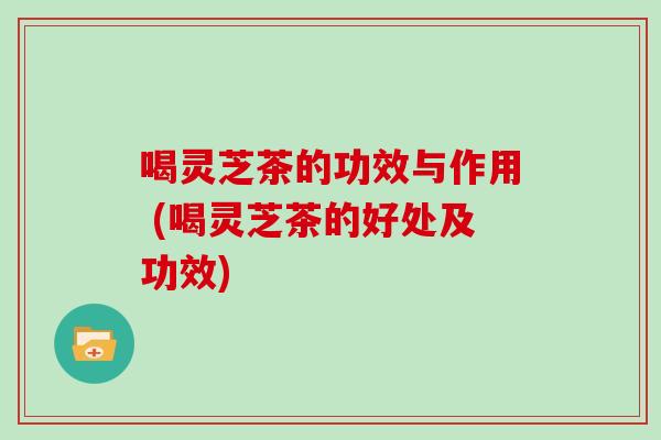 喝灵芝茶的功效与作用 (喝灵芝茶的好处及功效)