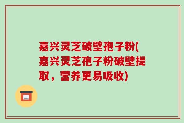嘉兴灵芝破壁孢子粉(嘉兴灵芝孢子粉破壁提取,营养更易吸收)