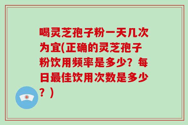 喝灵芝孢子粉一天几次为宜(正确的灵芝孢子粉饮用频率是多少？每日最佳饮用次数是多少？)