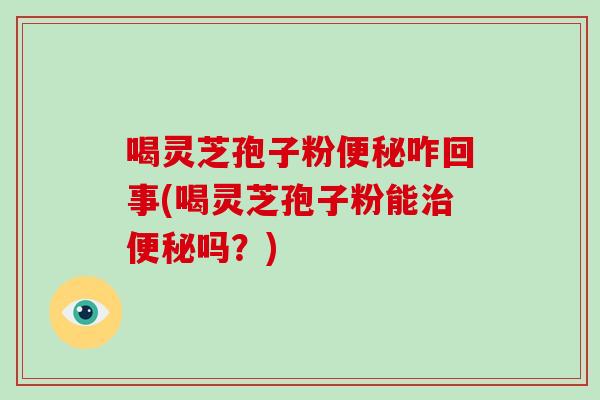喝灵芝孢子粉便秘咋回事(喝灵芝孢子粉能治便秘吗？)