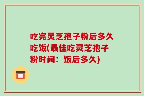 吃完灵芝孢子粉后多久吃饭(最佳吃灵芝孢子粉时间：饭后多久)