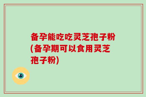 备孕能吃吃灵芝孢子粉(备孕期可以食用灵芝孢子粉)