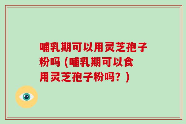 哺乳期可以用灵芝孢子粉吗 (哺乳期可以食用灵芝孢子粉吗？)