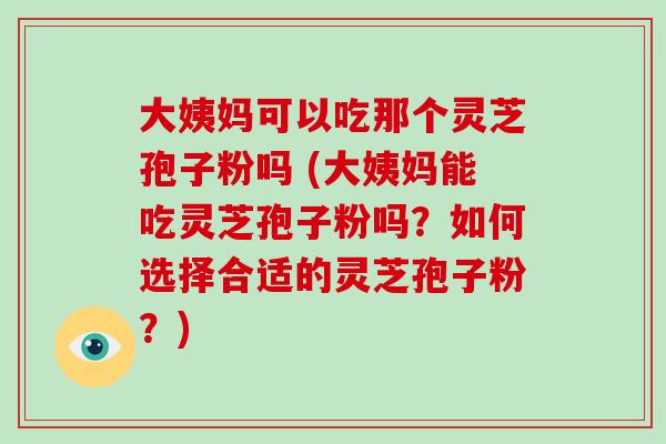 大姨妈可以吃那个灵芝孢子粉吗 (大姨妈能吃灵芝孢子粉吗?如何选择合适的灵芝孢子粉?)