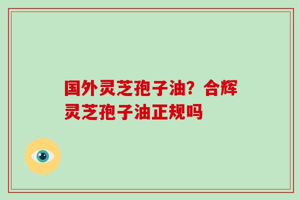 国外灵芝孢子油？合辉灵芝孢子油正规吗
