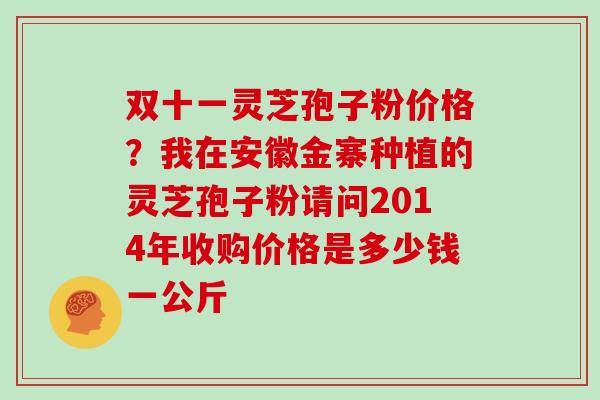 双十一灵芝孢子粉价格?我在安徽金寨种植的灵芝孢子粉请问2014年收购价格是多少钱一公斤