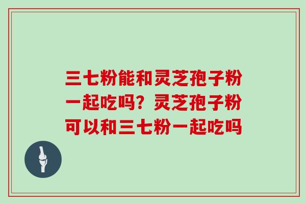 三七粉能和灵芝孢子粉一起吃吗?灵芝孢子粉可以和三七粉一起吃吗