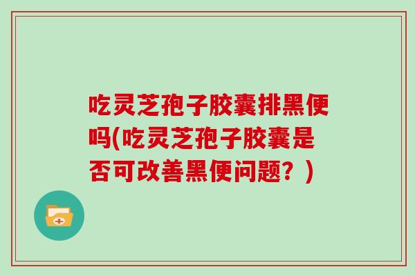 吃灵芝孢子胶囊排黑便吗(吃灵芝孢子胶囊是否可改善黑便问题?)
