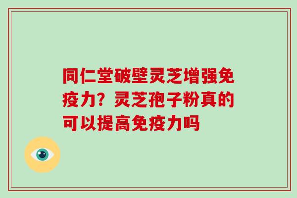 同仁堂破壁灵芝增强免疫力?灵芝孢子粉真的可以提高免疫力吗