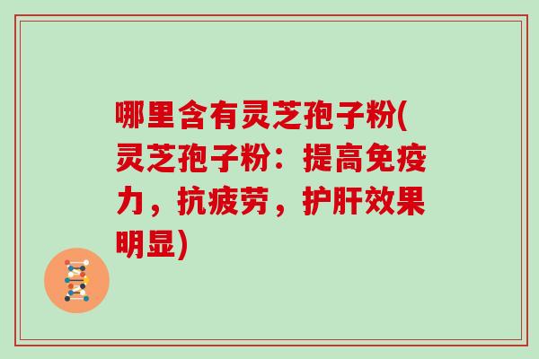 哪里含有灵芝孢子粉(灵芝孢子粉:提高免疫力,抗疲劳,护肝效果明显)