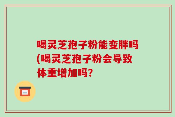 喝灵芝孢子粉能变胖吗(喝灵芝孢子粉会导致体重增加吗?