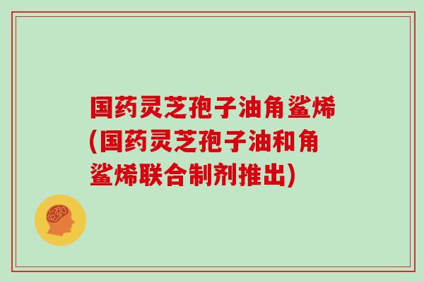 国药灵芝孢子油角鲨烯(国药灵芝孢子油和角鲨烯联合制剂推出)