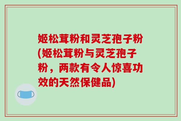 姬松茸粉和灵芝孢子粉(姬松茸粉与灵芝孢子粉，两款有令人惊喜功效的天然保健品)