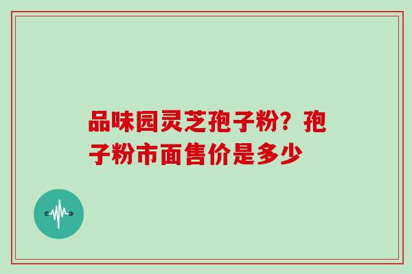 品味园灵芝孢子粉？孢子粉市面售价是多少