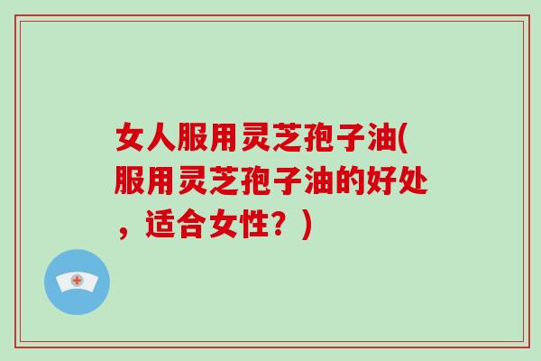 女人服用灵芝孢子油(服用灵芝孢子油的好处,适合女性?)