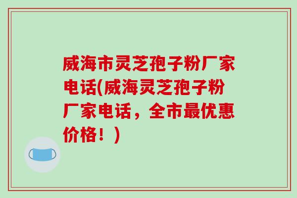 威海市灵芝孢子粉厂家电话(威海灵芝孢子粉厂家电话，全市最优惠价格！)