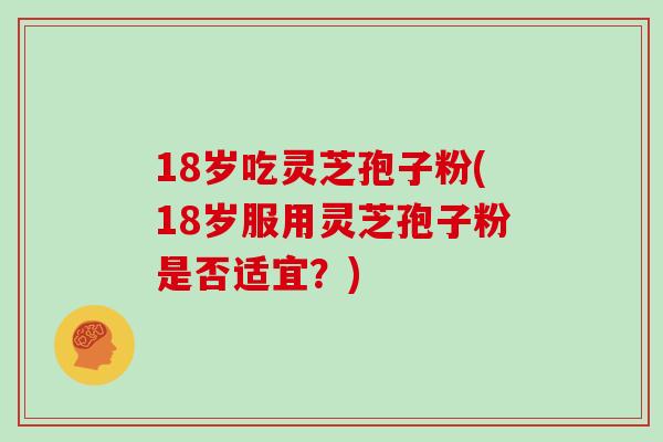 18岁吃灵芝孢子粉(18岁服用灵芝孢子粉是否适宜?)