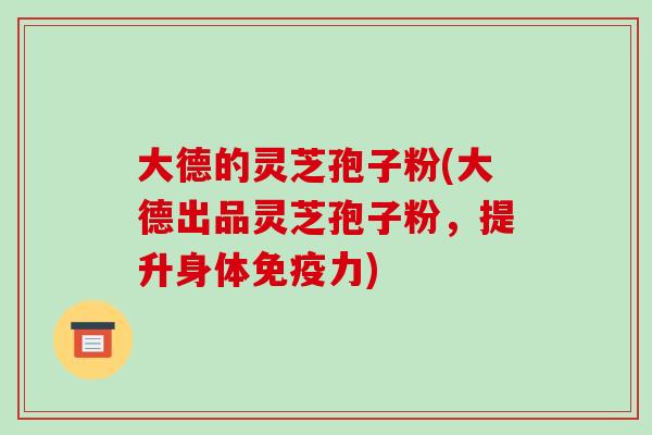 大德的灵芝孢子粉(大德出品灵芝孢子粉,提升身体免疫力)