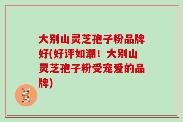 大别山灵芝孢子粉品牌好(好评如潮!大别山灵芝孢子粉受宠爱的品牌)