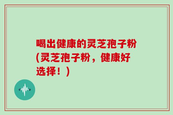 喝出健康的灵芝孢子粉(灵芝孢子粉,健康好选择!)