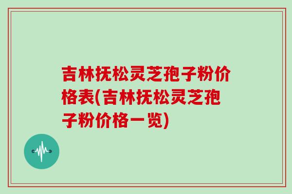 吉林抚松灵芝孢子粉价格表(吉林抚松灵芝孢子粉价格一览)