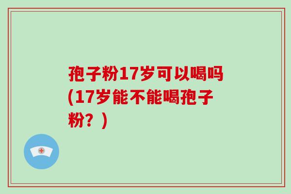 孢子粉17岁可以喝吗(17岁能不能喝孢子粉?)