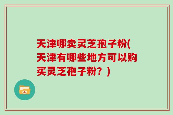 天津哪卖灵芝孢子粉(天津有哪些地方可以购买灵芝孢子粉？)