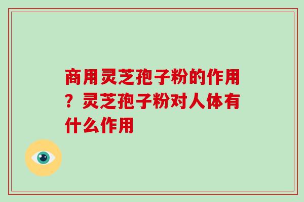 商用灵芝孢子粉的作用？灵芝孢子粉对人体有什么作用