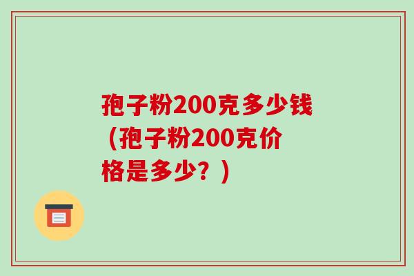 孢子粉200克多少钱 (孢子粉200克价格是多少?)